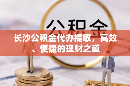 宜良长沙公积金代办提取，高效、便捷的理财之道