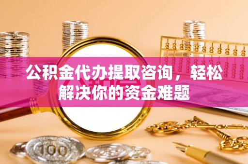 宜良公积金代办提取咨询，轻松解决你的资金难题