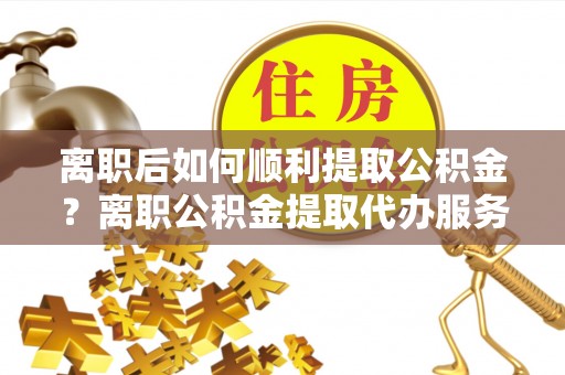 宜良离职后如何顺利提取公积金？离职公积金提取代办服务帮你搞定！