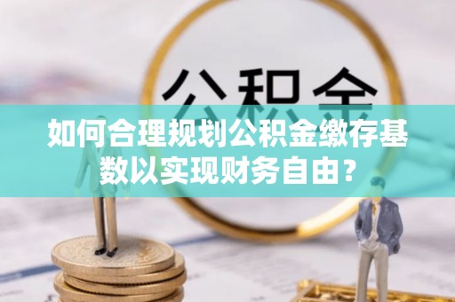 宜良如何合理规划公积金缴存基数以实现财务自由？