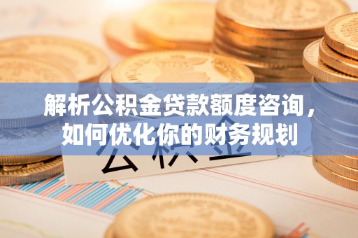 宜良解析公积金贷款额度咨询，如何优化你的财务规划