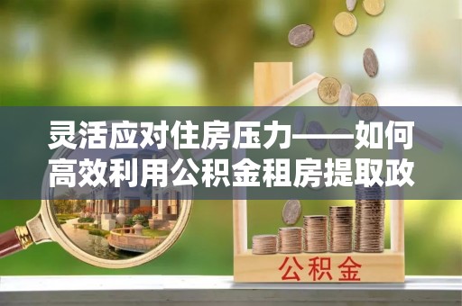 宜良灵活应对住房压力——如何高效利用公积金租房提取政策