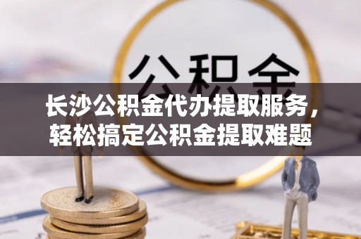 宜良长沙公积金代办提取服务，轻松搞定公积金提取难题