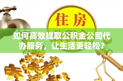 宜良如何高效提取公积金公司代办服务，让生活更轻松？