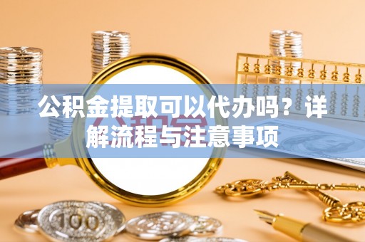 宜良公积金提取可以代办吗？详解流程与注意事项