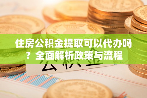 宜良住房公积金提取可以代办吗？全面解析政策与流程