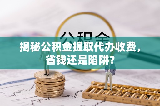 宜良揭秘公积金提取代办收费，省钱还是陷阱？