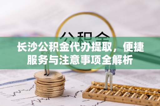 宜良长沙公积金代办提取，便捷服务与注意事项全解析