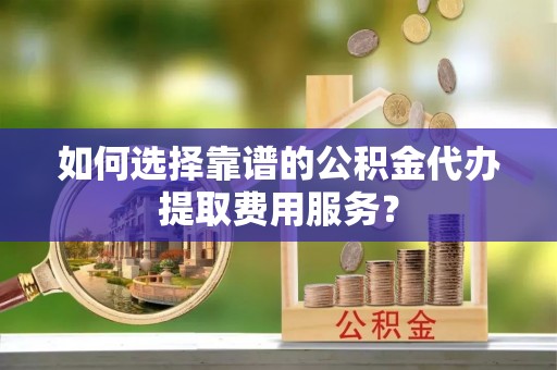 宜良如何选择靠谱的公积金代办提取费用服务？