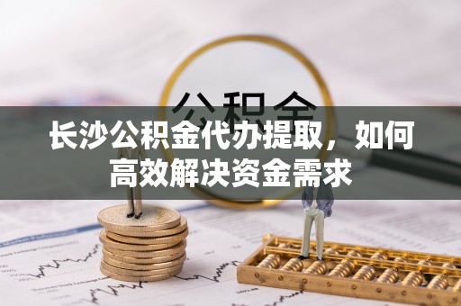 宜良长沙公积金代办提取，如何高效解决资金需求
