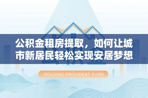 宜良公积金租房提取，如何让城市新居民轻松实现安居梦想