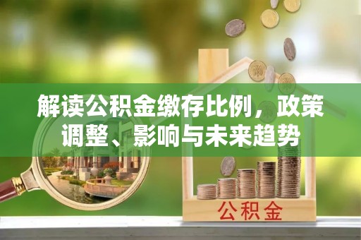 宜良解读公积金缴存比例，政策调整、影响与未来趋势