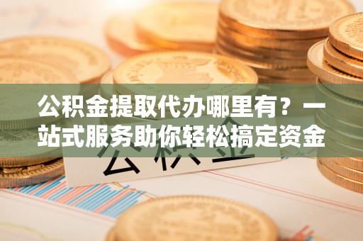 宜良公积金提取代办哪里有？一站式服务助你轻松搞定资金难题
