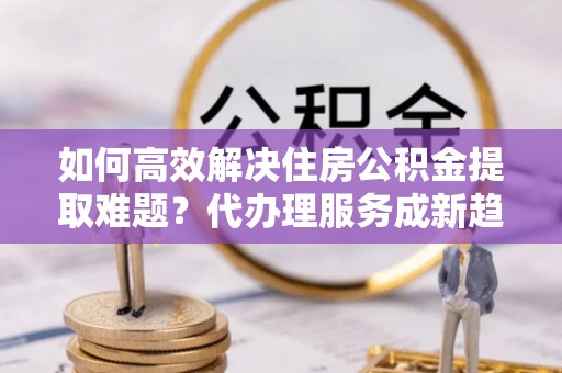 宜良如何高效解决住房公积金提取难题？代办理服务成新趋势