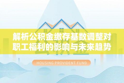 宜良解析公积金缴存基数调整对职工福利的影响与未来趋势