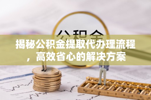 宜良揭秘公积金提取代办理流程，高效省心的解决方案