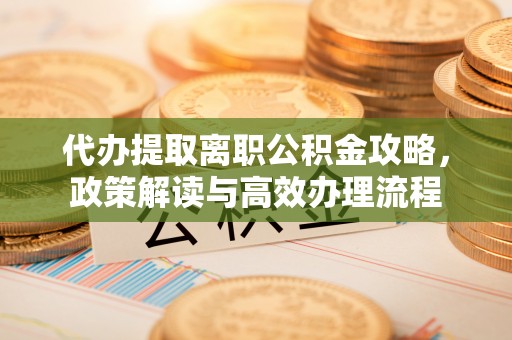 宜良代办提取离职公积金攻略，政策解读与高效办理流程