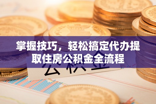 宜良掌握技巧，轻松搞定代办提取住房公积金全流程
