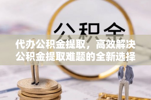 宜良代办公积金提取，高效解决公积金提取难题的全新选择