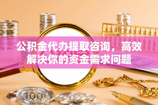 宜良公积金代办提取咨询，高效解决你的资金需求问题