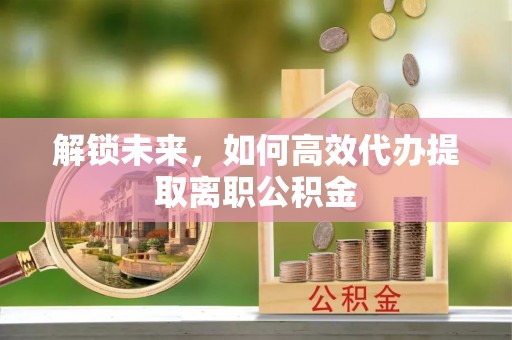 宜良解锁未来，如何高效代办提取离职公积金