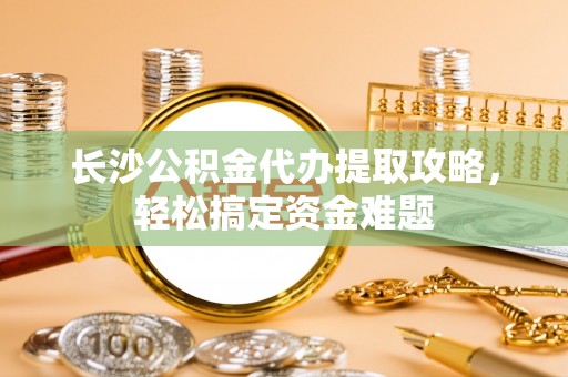 宜良长沙公积金代办提取攻略，轻松搞定资金难题