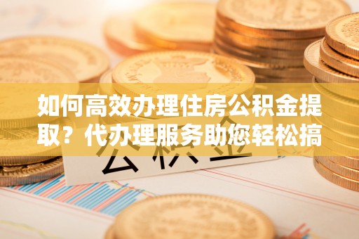 宜良如何高效办理住房公积金提取？代办理服务助您轻松搞定