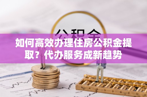宜良如何高效办理住房公积金提取？代办服务成新趋势