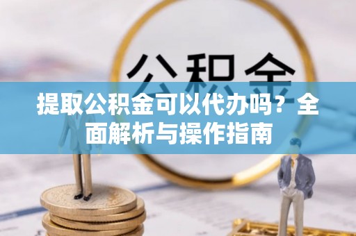 宜良提取公积金可以代办吗？全面解析与操作指南