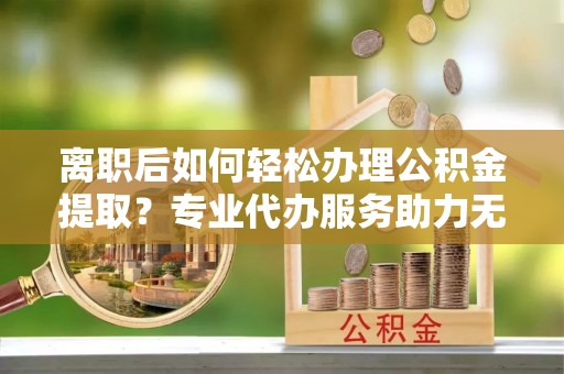 宜良离职后如何轻松办理公积金提取？专业代办服务助力无忧