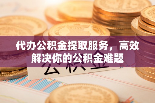 宜良代办公积金提取服务，高效解决你的公积金难题