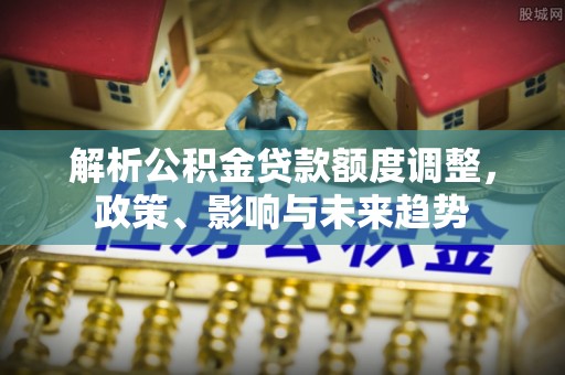 宜良解析公积金贷款额度调整，政策、影响与未来趋势