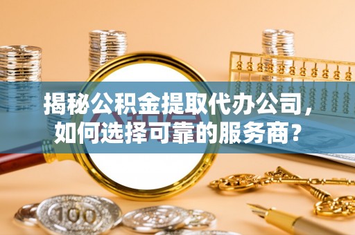 宜良揭秘公积金提取代办公司，如何选择可靠的服务商？