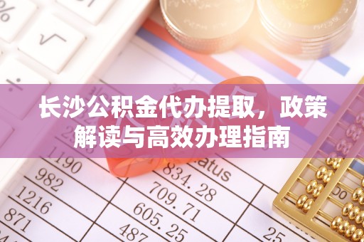 宜良长沙公积金代办提取，政策解读与高效办理指南