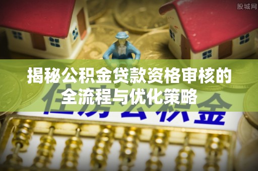 宜良揭秘公积金贷款资格审核的全流程与优化策略