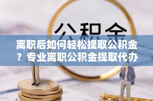宜良离职后如何轻松提取公积金？专业离职公积金提取代办服务指南