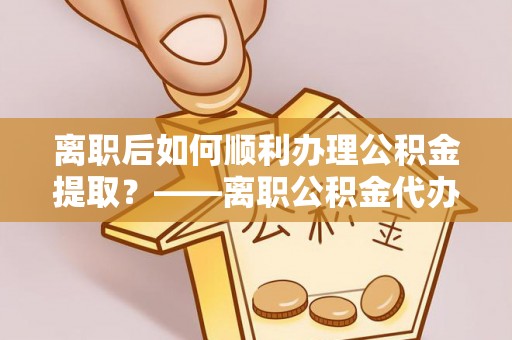 宜良离职后如何顺利办理公积金提取？——离职公积金代办提取全攻略