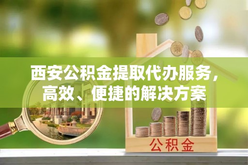 宜良西安公积金提取代办服务，高效、便捷的解决方案