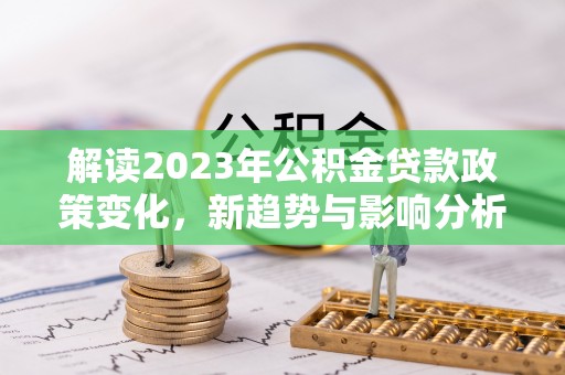 宜良解读2023年公积金贷款政策变化，新趋势与影响分析