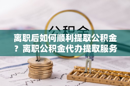 宜良离职后如何顺利提取公积金？离职公积金代办提取服务助力无忧办理