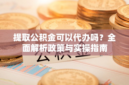 宜良提取公积金可以代办吗？全面解析政策与实操指南