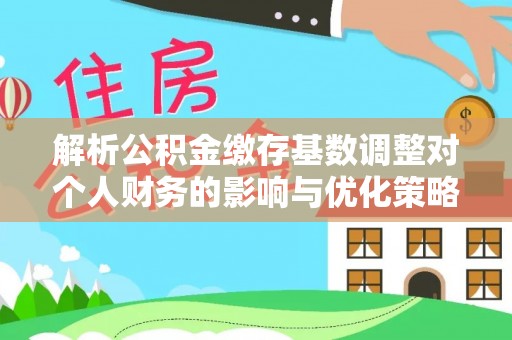 宜良解析公积金缴存基数调整对个人财务的影响与优化策略