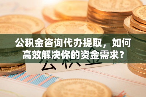 宜良公积金咨询代办提取，如何高效解决你的资金需求？