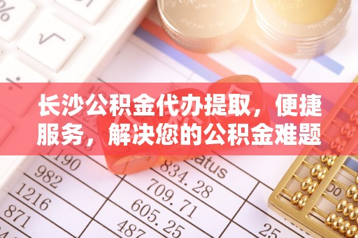 宜良长沙公积金代办提取，便捷服务，解决您的公积金难题