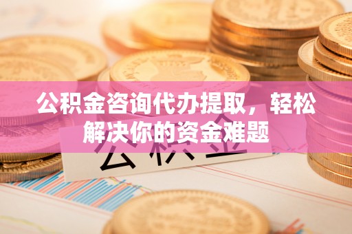 宜良公积金咨询代办提取，轻松解决你的资金难题