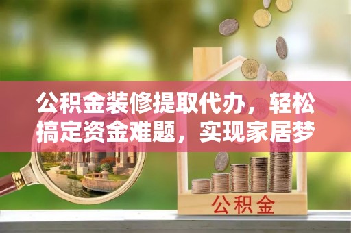 宜良公积金装修提取代办，轻松搞定资金难题，实现家居梦想
