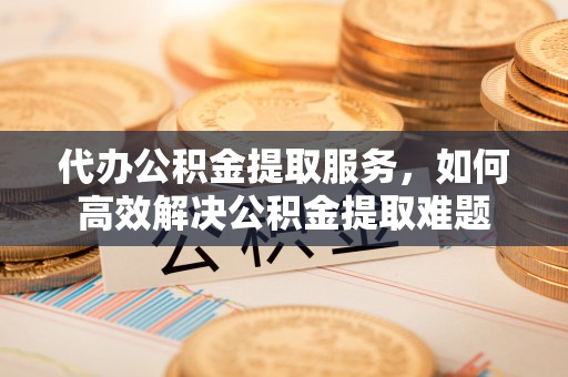 宜良代办公积金提取服务，如何高效解决公积金提取难题