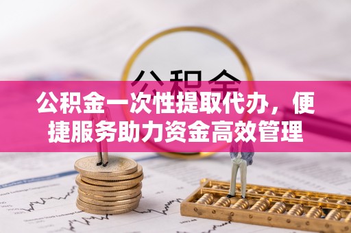 宜良公积金一次性提取代办，便捷服务助力资金高效管理