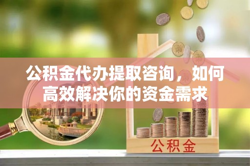 宜良公积金代办提取咨询，如何高效解决你的资金需求