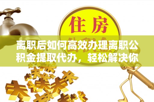 宜良离职后如何高效办理离职公积金提取代办，轻松解决你的后顾之忧